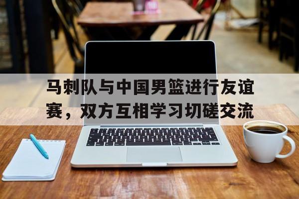 马刺队与中国男篮进行友谊赛，双方互相学习切磋交流